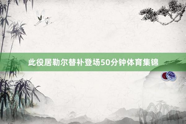 此役居勒尔替补登场50分钟体育集锦