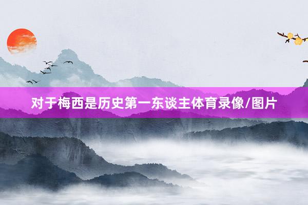 对于梅西是历史第一东谈主体育录像/图片