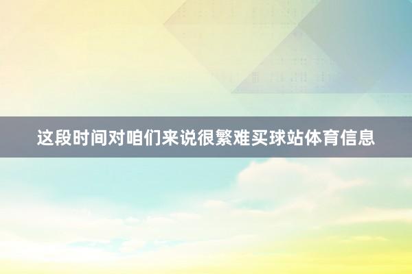 这段时间对咱们来说很繁难买球站体育信息