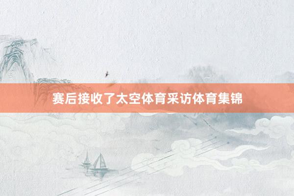 赛后接收了太空体育采访体育集锦