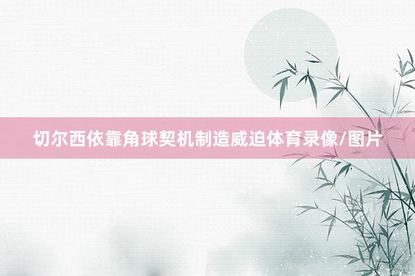 切尔西依靠角球契机制造威迫体育录像/图片
