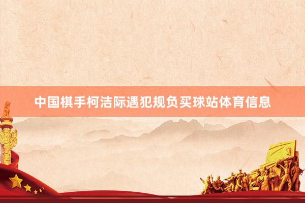 中国棋手柯洁际遇犯规负买球站体育信息