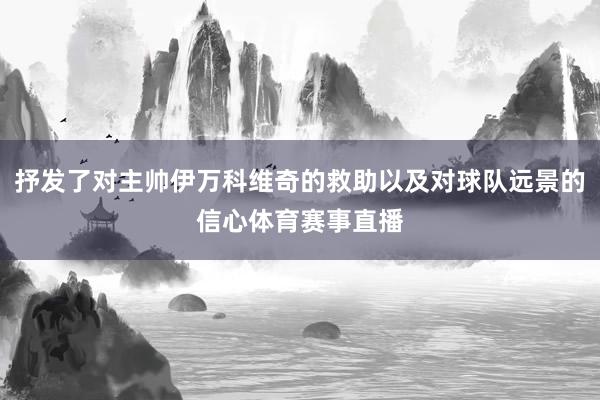抒发了对主帅伊万科维奇的救助以及对球队远景的信心体育赛事直播