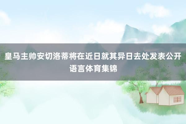 皇马主帅安切洛蒂将在近日就其异日去处发表公开语言体育集锦