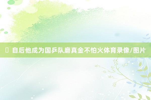 ‌自后他成为国乒队磨真金不怕火体育录像/图片