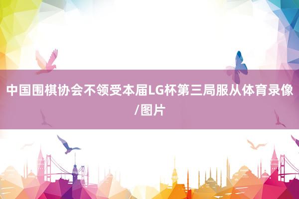 中国围棋协会不领受本届LG杯第三局服从体育录像/图片