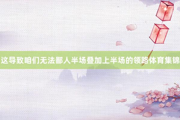 这导致咱们无法鄙人半场叠加上半场的领路体育集锦