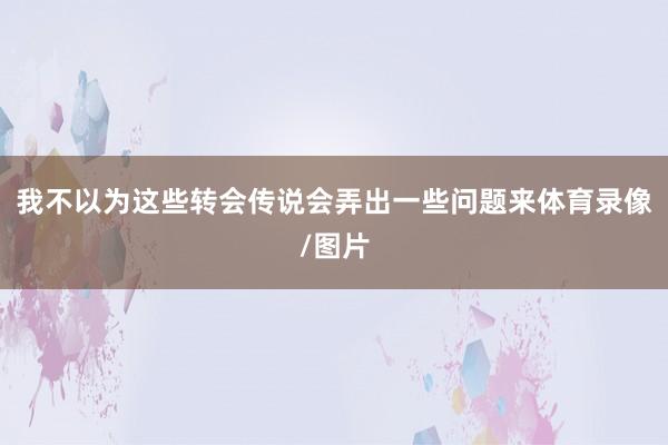 我不以为这些转会传说会弄出一些问题来体育录像/图片