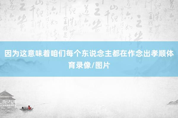 因为这意味着咱们每个东说念主都在作念出孝顺体育录像/图片