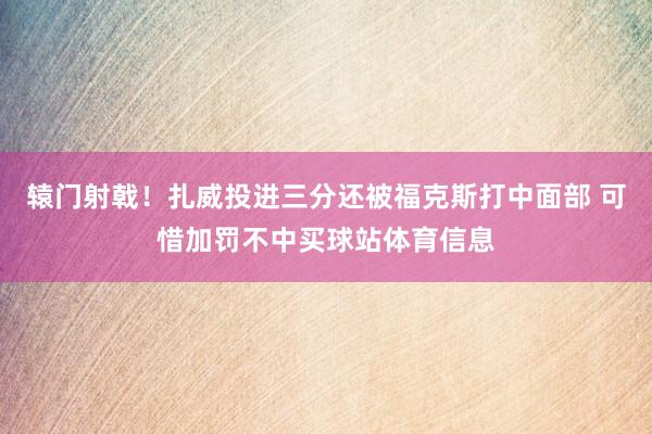 辕门射戟！扎威投进三分还被福克斯打中面部 可惜加罚不中买球站体育信息