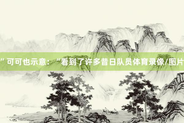 ”可可也示意：“看到了许多昔日队员体育录像/图片