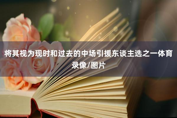 将其视为现时和过去的中场引援东谈主选之一体育录像/图片