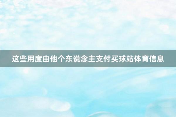 这些用度由他个东说念主支付买球站体育信息