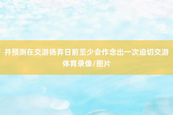 并预测在交游扬弃日前至少会作念出一次迫切交游体育录像/图片