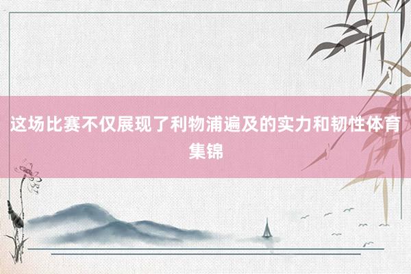 这场比赛不仅展现了利物浦遍及的实力和韧性体育集锦