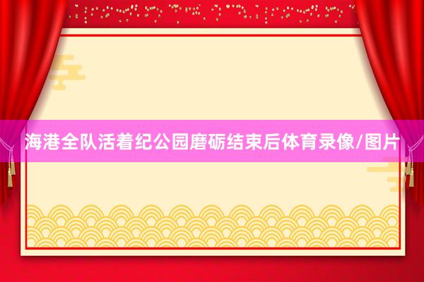 海港全队活着纪公园磨砺结束后体育录像/图片
