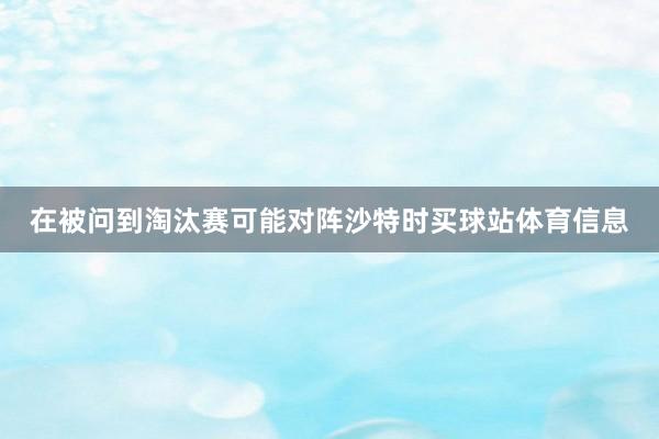 在被问到淘汰赛可能对阵沙特时买球站体育信息