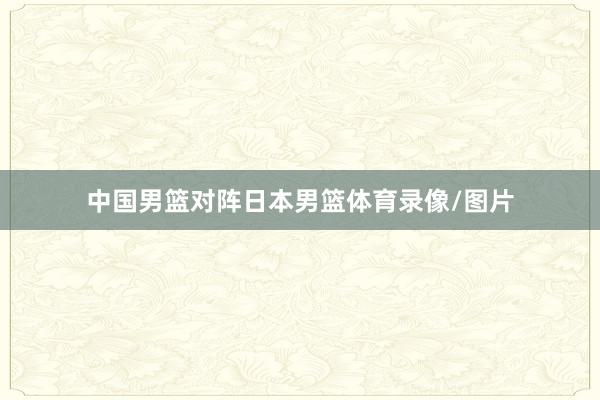 中国男篮对阵日本男篮体育录像/图片