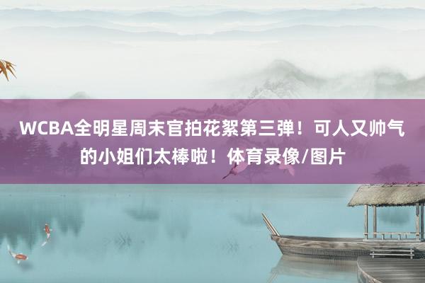 WCBA全明星周末官拍花絮第三弹！可人又帅气的小姐们太棒啦！体育录像/图片