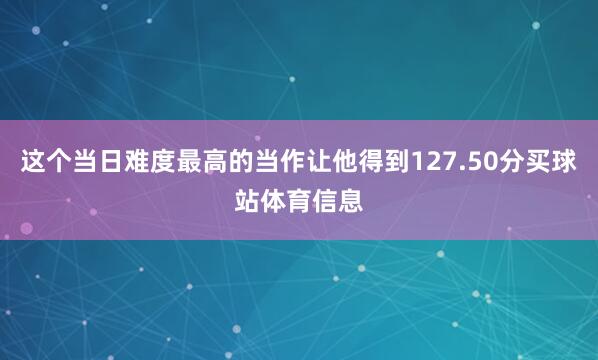 这个当日难度最高的当作让他得到127.50分买球站体育信息