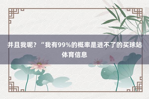 并且我呢？　　　　“我有99%的概率是进不了的买球站体育信息