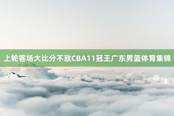 上轮客场大比分不敌CBA11冠王广东男篮体育集锦