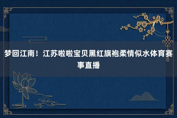 梦回江南！江苏啦啦宝贝黑红旗袍柔情似水体育赛事直播