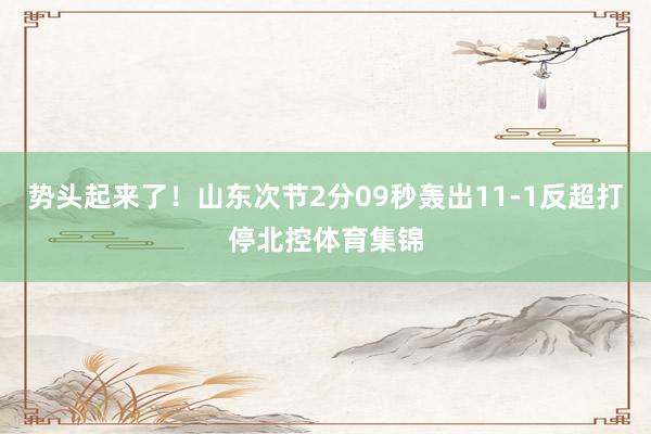 势头起来了！山东次节2分09秒轰出11-1反超打停北控体育集锦