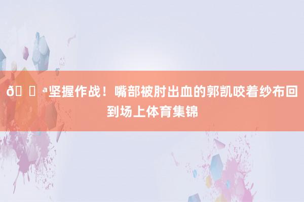 💪坚握作战！嘴部被肘出血的郭凯咬着纱布回到场上体育集锦