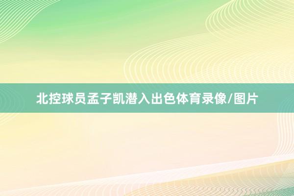 北控球员孟子凯潜入出色体育录像/图片