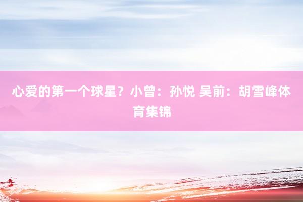 心爱的第一个球星？小曾：孙悦 吴前：胡雪峰体育集锦