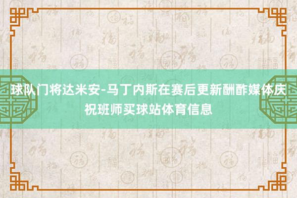 球队门将达米安-马丁内斯在赛后更新酬酢媒体庆祝班师买球站体育信息