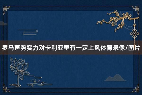 罗马声势实力对卡利亚里有一定上风体育录像/图片