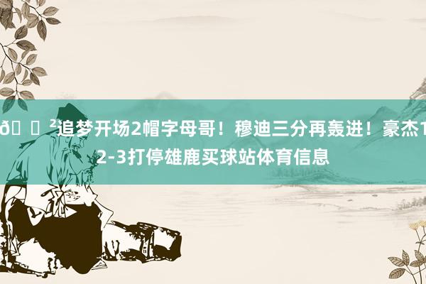 😲追梦开场2帽字母哥！穆迪三分再轰进！豪杰12-3打停雄鹿买球站体育信息