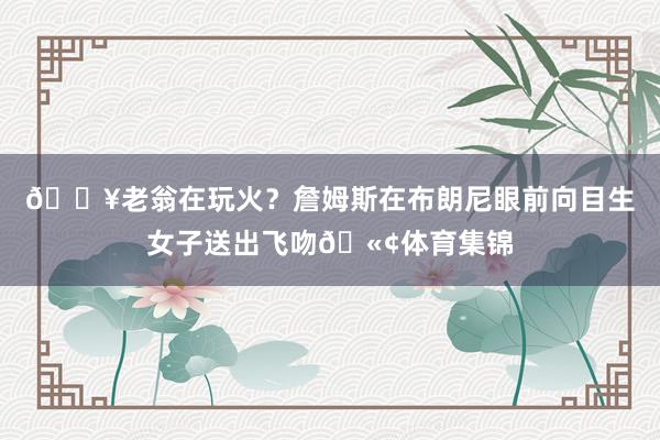 🔥老翁在玩火？詹姆斯在布朗尼眼前向目生女子送出飞吻🫢体育集锦