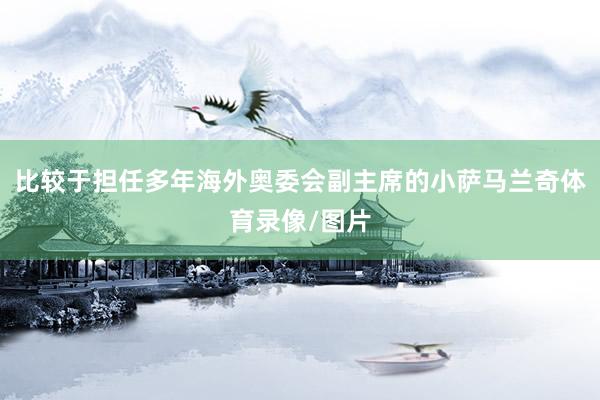 比较于担任多年海外奥委会副主席的小萨马兰奇体育录像/图片