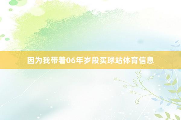 因为我带着06年岁段买球站体育信息