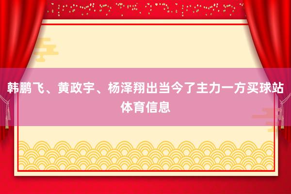韩鹏飞、黄政宇、杨泽翔出当今了主力一方买球站体育信息