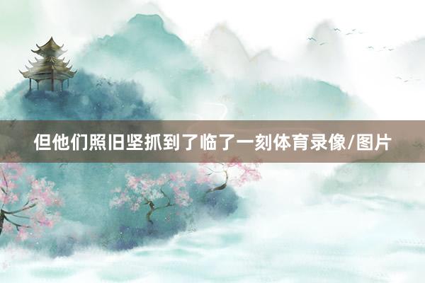 但他们照旧坚抓到了临了一刻体育录像/图片