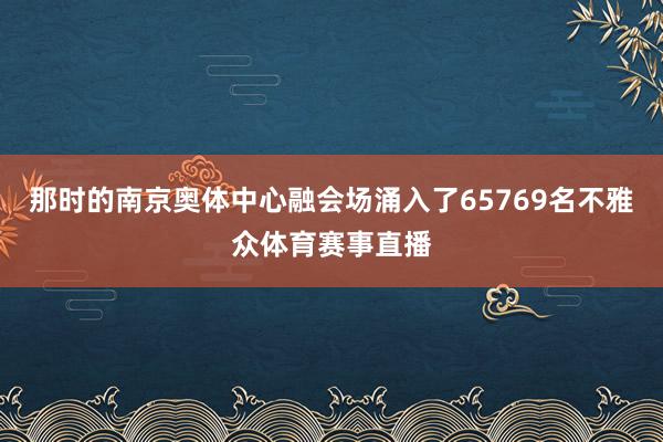 那时的南京奥体中心融会场涌入了65769名不雅众体育赛事直播