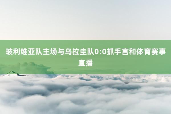 玻利维亚队主场与乌拉圭队0:0抓手言和体育赛事直播