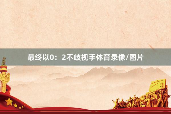 最终以0：2不歧视手体育录像/图片