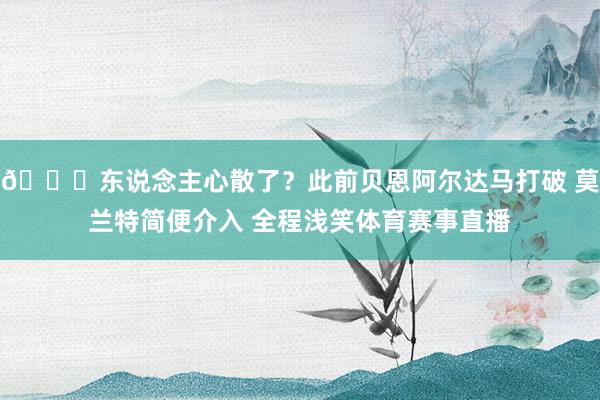 😕东说念主心散了？此前贝恩阿尔达马打破 莫兰特简便介入 全程浅笑体育赛事直播