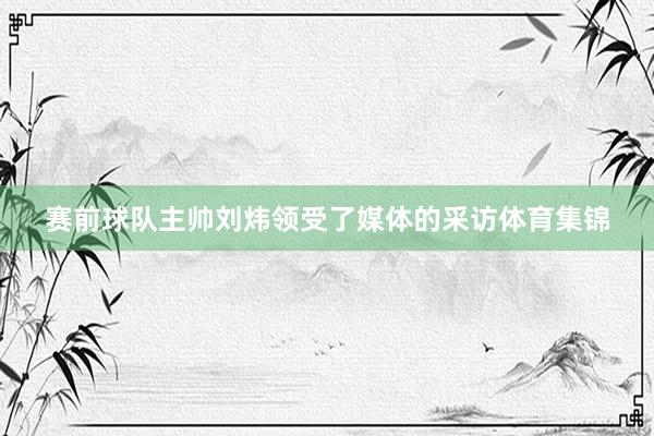 赛前球队主帅刘炜领受了媒体的采访体育集锦