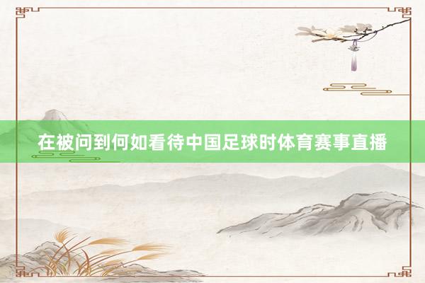 在被问到何如看待中国足球时体育赛事直播