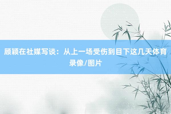 顾颖在社媒写谈：从上一场受伤到目下这几天体育录像/图片