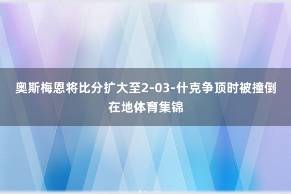奥斯梅恩将比分扩大至2-03-什克争顶时被撞倒在地体育集锦