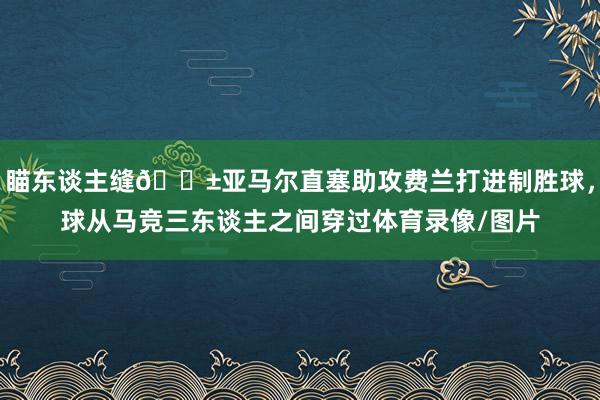 瞄东谈主缝😱亚马尔直塞助攻费兰打进制胜球，球从马竞三东谈主之间穿过体育录像/图片