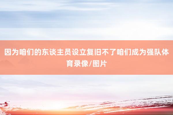 因为咱们的东谈主员设立复旧不了咱们成为强队体育录像/图片