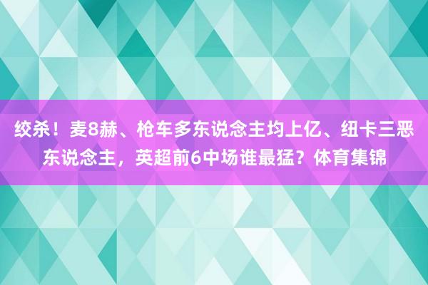 绞杀！麦8赫、枪车多东说念主均上亿、纽卡三恶东说念主，英超前6中场谁最猛？体育集锦